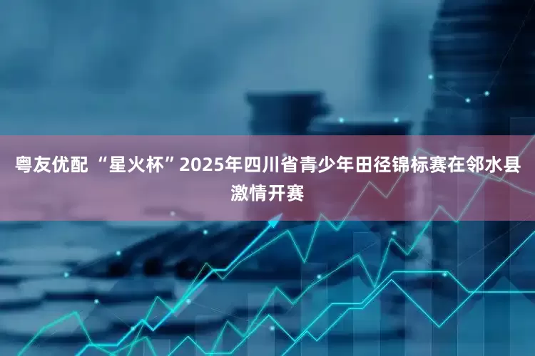 粤友优配 “星火杯”2025年四川省青少年田径锦标赛在邻水县激情开赛