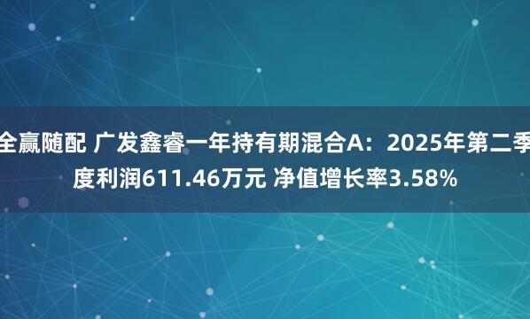 全赢随配 广发鑫睿一年持有期混合A：2025年第二季度利润611.46万元 净值增长率3.58%