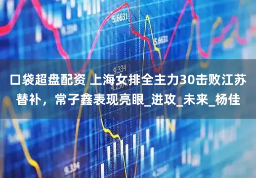口袋超盘配资 上海女排全主力30击败江苏替补，常子鑫表现亮眼_进攻_未来_杨佳