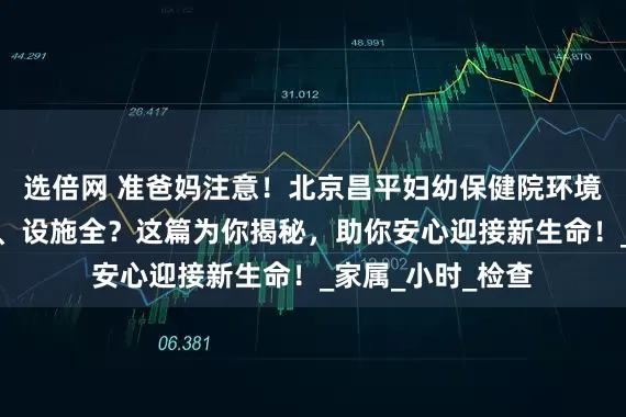选倍网 准爸妈注意！北京昌平妇幼保健院环境如何？是否整洁、设施全？这篇为你揭秘，助你安心迎接新生命！_家属_小时_检查