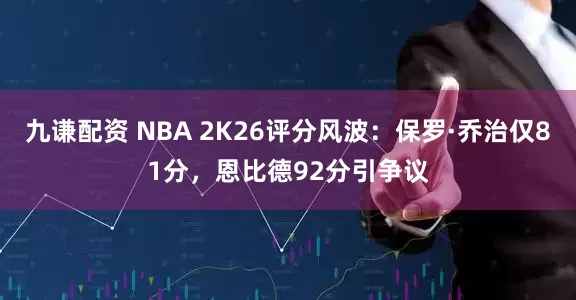 九谦配资 NBA 2K26评分风波：保罗·乔治仅81分，恩比德92分引争议