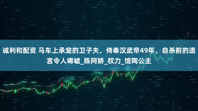 诚利和配资 马车上承宠的卫子夫，侍奉汉武帝49年，自杀前的遗言令人唏嘘_陈阿娇_权力_馆陶公主