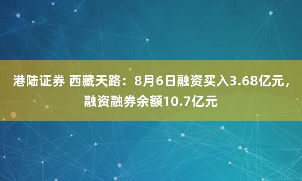 港陆证券 西藏天路：8月6日融资买入3.68亿元，融资融券余额10.7亿元