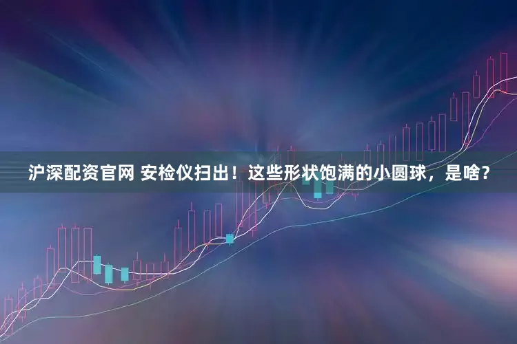 沪深配资官网 安检仪扫出！这些形状饱满的小圆球，是啥？