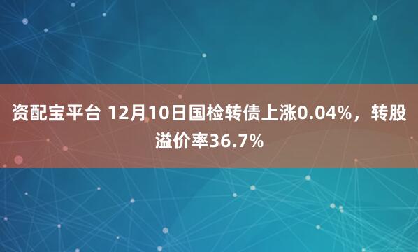 资配宝平台 12月10日国检转债上涨0.04%，转股溢价率36.7%